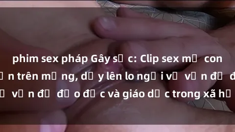 phim sex pháp Gây sốc: Clip sex mẹ con Việt Nam lan truyền trên mạng, dấy lên lo ngại về vấn đề đạo đức và giáo dục trong xã hội hiện nay.