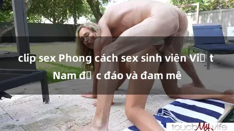 clip sex Phong cách sex sinh viên Việt Nam độc đáo và đam mê